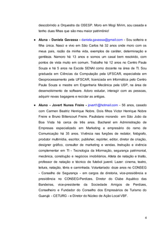 4
descobrindo a Orquestra da OSESP. Moro em Mogi Mirim, sou casada e
tenho duas filhas que são meu maior patrimônio!
● Aluna - Daniela Gavassa - daniela.gavassa@gmail.com - Sou solteira e
filha única. Nasci e vivo em São Carlos há 32 anos onde moro com os
meus pais, razão da minha vida, exemplos de caráter, determinação e
gentileza. Namoro há 13 anos e somos um casal bem resolvido, com
pontos de vista muito em comum. Trabalho há 12 anos no Centro Paula
Souza e há 5 anos na Escola SENAI como docente na área de TI. Sou
graduada em Ciências da Computação pela UFSCAR, especialista em
Geoprocessamento pela UFSCAR, licenciada em Informática pelo Centro
Paula Souza e mestre em Engenharia Mecânica pela USP, na área de
desenvolvimento de software. Adoro estudar, interagir com as pessoas,
adquirir novas bagagens e reciclar as antigas.
● Aluno - Jovert Nunes Freire - jovert1@hotmail.com - 56 anos, casado
com Carmen Beatriz Henrique Nobre. Dois filhos Victor Henrique Nobre
Freire e Bruno Bittencourt Freire. Paulistano morando em São João da
Boa Vista há cerca de três anos. Bacharel em Administração de
Empresas especializado em Marketing e empresário do ramo de
Comunicação há 35 anos. Vivência nas funções de redator, fotógrafo,
produtor multimídia, escritor, publisher, repórter, editor, diretor de criação,
designer gráfico, consultor de marketing e vendas. Instrução e vivência
complementar em TI - Tecnologia da Informação, segurança patrimonial,
mecânica, construção e negócios imobiliários. Atleta de natação e triatlo,
professor de natação e técnico de futebol juvenil. Lazer: cinema, teatro,
leitura, natação, tênis e caminhada. Voluntariado: doze anos no CONSEG
- Conselho de Segurança - em cargos de diretoria, vice-presidência e
presidência no CONSEG-Perdizes. Diretor do Clube Aquático das
Bandeiras, vice-presidente da Sociedade Amigos de Perdizes,
Conselheiro e Fundador do Conselho dos Empresários de Turismo do
Guarujá - CETURG - e Diretor do Núcleo de Ação Local VBF.
 