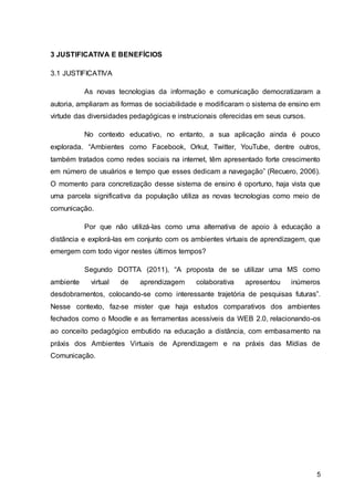 5
3 JUSTIFICATIVA E BENEFÍCIOS
3.1 JUSTIFICATIVA
As novas tecnologias da informação e comunicação democratizaram a
autoria, ampliaram as formas de sociabilidade e modificaram o sistema de ensino em
virtude das diversidades pedagógicas e instrucionais oferecidas em seus cursos.
No contexto educativo, no entanto, a sua aplicação ainda é pouco
explorada. “Ambientes como Facebook, Orkut, Twitter, YouTube, dentre outros,
também tratados como redes sociais na internet, têm apresentado forte crescimento
em número de usuários e tempo que esses dedicam a navegação” (Recuero, 2006).
O momento para concretização desse sistema de ensino é oportuno, haja vista que
uma parcela significativa da população utiliza as novas tecnologias como meio de
comunicação.
Por que não utilizá-las como uma alternativa de apoio à educação a
distância e explorá-las em conjunto com os ambientes virtuais de aprendizagem, que
emergem com todo vigor nestes últimos tempos?
Segundo DOTTA (2011), “A proposta de se utilizar uma MS como
ambiente virtual de aprendizagem colaborativa apresentou inúmeros
desdobramentos, colocando-se como interessante trajetória de pesquisas futuras”.
Nesse contexto, faz-se mister que haja estudos comparativos dos ambientes
fechados como o Moodle e as ferramentas acessíveis da WEB 2.0, relacionando-os
ao conceito pedagógico embutido na educação a distância, com embasamento na
práxis dos Ambientes Virtuais de Aprendizagem e na práxis das Mídias de
Comunicação.
 