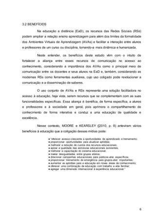 6
3.2 BENEFÍCIOS
Na educação a distância (EaD), os recursos das Redes Sociais (RSs)
podem ampliar a relação ensino aprendizagem para além dos limites da formalidade
dos Ambientes Virtuais de Aprendizagem (AVAs) e facilitar a interação entre alunos
e professores de um curso ou disciplina, tornando-a mais dinâmica e humanizada.
Neste entender, os benefícios deste estudo vêm com o intuito de
fortalecer a aliança entre esses recursos de comunicação no acesso ao
conhecimento, considerando a importância dos AVAs como o principal meio de
comunicação entre os docentes e seus alunos na EaD e, também, considerando as
modernas RSs como ferramentas auxiliares, cujo uso coligado pode revolucionar a
comunicação e a disseminação de saberes.
O uso conjunto de AVAs e RSs representa uma solução facilitadora no
acesso à educação, haja vista, serem recursos que se complementam com as suas
funcionalidades específicas. Essa aliança é benéfica, de forma específica, a alunos
e professores e à sociedade em geral, pois aprimora o compartilhamento de
conhecimento de forma interativa e conduz a uma educação de qualidade e
excelência.
Nesse contexto, MOORE e KEARSLEY ([2010, p. 8) anteviram vários
benefícios à educação que a coligação dessas mídias pode:
● “oferecer acesso crescente a oportunidades de aprendizado e treinamento;
● proporcionar oportunidades para atualizar aptidões;
● melhorar a redução de custos dos recursos educacionais;
● apoiar a qualidade das estruturas educacionais existentes;
● melhorar a capacitação do sistema educacional;
● nivelar desigualdades entre grupos etários;
● direcionar campanhas educacionais para públicos-alvo específicos;
● proporcionar treinamento de emergência para grupos-alvo importantes;
● aumentar as aptidões para a educação em novas áreas de conhecimento;
● oferecer uma combinação de educação com trabalho e vida familiar;
● agregar uma dimensão internacional à experiência educacional.”
 