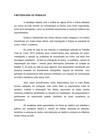 7
4 METODOLOGIA DE TRABALHO
A estratégia utilizada será a análise de alguns AVAs e mídias utilizados
em cursos de EaD, levando em consideração as formas como foram organizadas,
como foram planejadas e como as atividades educacionais e materiais didáticos são
disponibilizados.
Embora a flexibilidade das mídias ofereça muitas vantagens a um público
diversificado em muitas faixas etárias, esta investigação é dirigida ao estudante de
cursos “online” a distância.
Do ponto de vista de sua natureza, a metodologia aplicada ao Trabalho
Final de Curso (TFC) pretende gerar conhecimentos para aplicação em práxis,
investigando a solução de problemas de comunicação em AVAs, que terão uma
abordagem quantitativa - na fase de compilação de dados - e qualitativa - quando da
interpretação dos dados - visando gerar informações pertinentes ao contexto do
trabalho. E, do ponto de vista de seus objetivos, será desenvolvida inicialmente uma
pesquisa baseada em levantamento bibliográfico, seguida de entrevista e/ou
aplicação de questionários entre pessoas envolvidas com soluções de comunicação
em EaD e voluntários entre alunos EaD.
Após esses procedimentos, serão determinadas uma ou mais Redes
Sociais existentes em português, onde serão feitos os experimentos sobre as
variáveis, controle e observação dos efeitos, associadas às ações visando
solucionar problemas identificados no decorrer da investigação. Os pesquisadores e
participantes do experimento estarão envolvidos de modo cooperativo ou
participativo.
Os resultados serão apresentados em forma de relatório com planilhas e
gráficos dos resultados obtidos e, através da análise, facilidade de utilização,
benefícios e pesquisa de dados, será elaborado um relatório conclusivo da influência
destas mídias na EaD.
 