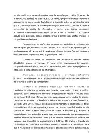 9
sociais, contribuem para o desenvolvimento da aprendizagem coletiva. Um exemplo
é o MOODLE, utilizado no curso PIGEAD UFF/UAB, que possui recursos síncronos e
assíncronos de comunicação, flexibilizando a interação entre os participantes para
que aconteça o processo de ensino-aprendizagem. Além disso, o MOODLE oferece
ferramentas de gestão de informações e dados, onde tutores conseguem
acompanhar o desenvolvimento e os alunos têm acesso ao conteúdo dos cursos e
através dele pesquisa, estuda, elabora, revisa e corrigi suas tarefas, interage e
compartilha o conhecimento.
Tecnicamente, os AVAs são centrados em conteúdos e atividades de
aprendizagem pré-determinadas pelo docente, cujo processo de aprendizagem é
previsto de antemão, e sua estrutura não está aberta a intervenções espontâneas e
desdobramentos imprevistos como sugere Peters (2001).
Apesar de todos os benefícios, sua utilização é limitada, muitas
dificuldades surgem do decorrer do curso como: adversidades tecnológicas,
compatibilidade de horários, dúvidas sobre as tarefas, entre outras, que prejudicam a
interação e o compartilhamento de informações.
Para tanto o uso de uma mídia social de aprendizagem colaborativa
ocuparia o papel de colaboração e compartilhamento de informações que auxiliariam
na construção coletiva do conhecimento.
Também serão analisados aspectos que combatam a exclusão aos
benefícios da vida em sociedade, pela falta de classe social, origem geográfica,
educação, idade, existência de deficiência ou preconceitos raciais. A inclusão social
ao ambiente EaD deve oferecer aos mais necessitados oportunidades de acesso,
dentro de um sistema que beneficie a todos e não apenas aos mais favorecidos.
Segundo Silva (2012), “Houve a necessidade de incorporar a acessibilidade digital
em ambientes virtuais de aprendizagem para que pessoas com deficiências visuais
parciais ou totais possam acompanhar os cursos à distância [...]”. Embora a
acessibilidade em ambientes virtuais seja uma preocupação dos pesquisadores,
estudos deverão ser realizados, para que as pessoas desfavorecidas possam ser
incluídas aos ambientes de aprendizagem a distância. Isto envolve o trabalho de
profissionais, recursos de acessibilidade, de design instrucional e pedagógico, para
que o AVA possa ser adequado a interação e colaboração entre os participantes. É
 