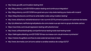 ● http://www.guru99.com/mutation-testing.html
● http://blog.arkency.com/2015/05/mutation-testing-and-continuous-integration/
● http://blog.arkency.com/2015/06/how-good-are-your-ruby-tests-testing-your-tests-with-mutant/
● https://blog.blockscore.com/how-to-write-better-code-using-mutation-testing/
● http://www.slideshare.net/stefanteixeira/vr-dev-summit-2016-primeiros-passos-em-automao-de-testes
● http://pt.slideshare.net/fredoriginal/palestra-de-como-testar-sua-api-rest-no-grupo-de-teste-carioca
● https://css-tricks.com/visual-regression-testing-with-phantomcss/
● http://www.softwaretestinghelp.com/performance-testing-tools-load-testing-tools/
● https://talkingabouttesting.com/2015/08/19/mao-na-massa-com-visual-review-e-protractor/
● https://robots.thoughtbot.com/how-to-stub-external-services-in-tests
● http://www.devmedia.com.br/como-adotar-a-analise-estatica-de-codigo/32727
 