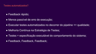 Testes automatizados?
● Feedback rápido;
● Menos passível de erro de execução;
● Executar testes automatizados no decorrer do pipeline ++ qualidade;
● Melhoria Contínua na Estratégia de Testes;
● Testes = especificação executável do comportamento do sistema;
● Feedback, Feedback, Feedback;
 