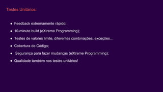 Testes Unitários:
● Feedback extremamente rápido;
● 10-minute build (eXtreme Programming);
● Testes de valores limite, diferentes combinações, exceções…
● Cobertura de Código;
● Segurança para fazer mudanças (eXtreme Programming);
● Qualidade também nos testes unitários!
 