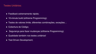 Testes Unitários:
● Feedback extremamente rápido;
● 10-minute build (eXtreme Programming);
● Testes de valores limite, diferentes combinações, exceções…
● Cobertura de Código;
● Segurança para fazer mudanças (eXtreme Programming);
● Qualidade também nos testes unitários!
● Test Driven Development;
 