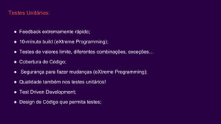 Testes Unitários:
● Feedback extremamente rápido;
● 10-minute build (eXtreme Programming);
● Testes de valores limite, diferentes combinações, exceções…
● Cobertura de Código;
● Segurança para fazer mudanças (eXtreme Programming);
● Qualidade também nos testes unitários!
● Test Driven Development;
● Design de Código que permita testes;
 