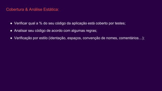 Cobertura & Análise Estática:
● Verificar qual a % do seu código da aplicação está coberto por testes;
● Analisar seu código de acordo com algumas regras;
● Verificação por estilo (identação, espaços, convenção de nomes, comentários…);
 