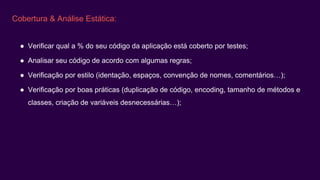 Cobertura & Análise Estática:
● Verificar qual a % do seu código da aplicação está coberto por testes;
● Analisar seu código de acordo com algumas regras;
● Verificação por estilo (identação, espaços, convenção de nomes, comentários…);
● Verificação por boas práticas (duplicação de código, encoding, tamanho de métodos e
classes, criação de variáveis desnecessárias…);
 