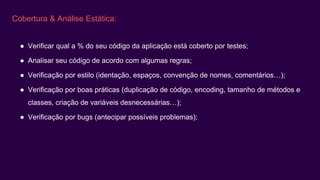 Cobertura & Análise Estática:
● Verificar qual a % do seu código da aplicação está coberto por testes;
● Analisar seu código de acordo com algumas regras;
● Verificação por estilo (identação, espaços, convenção de nomes, comentários…);
● Verificação por boas práticas (duplicação de código, encoding, tamanho de métodos e
classes, criação de variáveis desnecessárias…);
● Verificação por bugs (antecipar possíveis problemas);
 