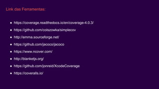 Link das Ferramentas:
● https://coverage.readthedocs.io/en/coverage-4.0.3/
● https://github.com/colszowka/simplecov
● http://emma.sourceforge.net/
● https://github.com/jacoco/jacoco
● https://www.ncover.com/
● http://blanketjs.org/
● https://github.com/jonreid/XcodeCoverage
● https://coveralls.io/
 