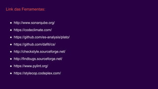 Link das Ferramentas:
● http://www.sonarqube.org/
● https://codeclimate.com/
● https://github.com/es-analysis/plato/
● https://github.com/dafiti/cs/
● http://checkstyle.sourceforge.net/
● http://findbugs.sourceforge.net/
● https://www.pylint.org/
● https://stylecop.codeplex.com/
 