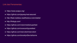 Link das Ferramentas:
● https://www.soapui.org/
● https://github.com/jayway/rest-assured
● http://flask-restless.readthedocs.io/en/stable/
● http://frisbyjs.com/
● https://github.com/visionmedia/supertest
● https://github.com/svanoort/pyresttest
● https://github.com/rest-client/rest-client
● https://github.com/brooklynDev/airborne
 