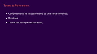 Testes de Performance:
● Comportamento da aplicação diante de uma carga conhecida;
● Baselines;
● Ter um ambiente para esses testes;
 