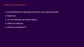 Testes de Performance:
● Comportamento da aplicação diante de uma carga conhecida;
● Baselines;
● Ter um ambiente para esses testes;
● Definir as métricas;
● Análise automática???
 