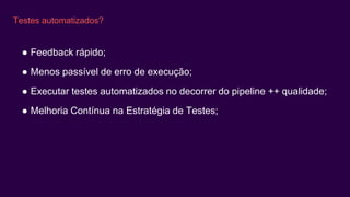 Testes automatizados?
● Feedback rápido;
● Menos passível de erro de execução;
● Executar testes automatizados no decorrer do pipeline ++ qualidade;
● Melhoria Contínua na Estratégia de Testes;
 