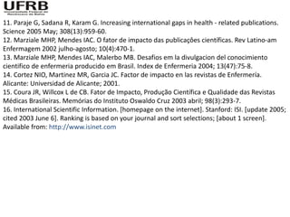 11. Paraje G, Sadana R, Karam G. Increasing international gaps in health - related publications.
Science 2005 May; 308(13):959-60.
12. Marziale MHP, Mendes IAC. O fator de impacto das publicaçôes científicas. Rev Latino-am
Enfermagem 2002 julho-agosto; 10(4):470-1.
13. Marziale MHP, Mendes IAC, Malerbo MB. Desafios em la divulgacion del conocimiento
cientifico de enfermeria producido em Brasil. Index de Enfermeria 2004; 13(47):75-8.
14. Cortez NIO, Martinez MR, Garcia JC. Factor de impacto en las revistas de Enfermería.
Alicante: Universidad de Alicante; 2001.
15. Coura JR, Willcox L de CB. Fator de Impacto, Produção Científica e Qualidade das Revistas
Médicas Brasileiras. Memórias do Instituto Oswaldo Cruz 2003 abril; 98(3):293-7.
16. International Scientific Information. [homepage on the internet]. Stanford: ISI. [update 2005;
cited 2003 June 6]. Ranking is based on your journal and sort selections; [about 1 screen].
Available from: http://www.isinet.com
 