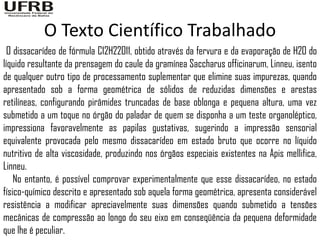 O Texto Científico Trabalhado
  O dissacarídeo de fórmula C12H22O11, obtido através da fervura e da evaporação de H2O do
líquido resultante da prensagem do caule da gramínea Saccharus officinarum, Linneu, isento
de qualquer outro tipo de processamento suplementar que elimine suas impurezas, quando
apresentado sob a forma geométrica de sólidos de reduzidas dimensões e arestas
retilíneas, configurando pirâmides truncadas de base oblonga e pequena altura, uma vez
submetido a um toque no órgão do paladar de quem se disponha a um teste organoléptico,
impressiona favoravelmente as papilas gustativas, sugerindo a impressão sensorial
equivalente provocada pelo mesmo dissacarídeo em estado bruto que ocorre no líquido
nutritivo de alta viscosidade, produzindo nos órgãos especiais existentes na Apis mellifica,
Linneu.
    No entanto, é possível comprovar experimentalmente que esse dissacarídeo, no estado
físico-químico descrito e apresentado sob aquela forma geométrica, apresenta considerável
resistência a modificar apreciavelmente suas dimensões quando submetido a tensões
mecânicas de compressão ao longo do seu eixo em conseqüência da pequena deformidade
que lhe é peculiar.
 