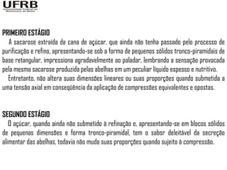 PRIMEIRO ESTÁGIO
  A sacarose extraída da cana de açúcar, que ainda não tenha passado pelo processo de
purificação e refino, apresentando-se sob a forma de pequenos sólidos tronco-piramidais de
base retangular, impressiona agradavelmente ao paladar, lembrando a sensação provocada
pela mesma sacarose produzida pelas abelhas em um peculiar líquido espesso e nutritivo.
  Entretanto, não altera suas dimensões lineares ou suas proporções quando submetida a
uma tensão axial em conseqüência da aplicação de compressões equivalentes e opostas.


SEGUNDO ESTÁGIO
   O açúcar, quando ainda não submetido à refinação e, apresentando-se em blocos sólidos
de pequenas dimensões e forma tronco-piramidal, tem o sabor deleitável da secreção
alimentar das abelhas, todavia não muda suas proporções quando sujeito à compressão.
 