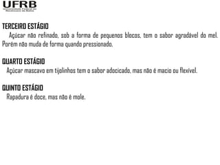 TERCEIRO ESTÁGIO
  Açúcar não refinado, sob a forma de pequenos blocos, tem o sabor agradável do mel.
Porém não muda de forma quando pressionado.

QUARTO ESTÁGIO
 Açúcar mascavo em tijolinhos tem o sabor adocicado, mas não é macio ou flexível.

QUINTO ESTÁGIO
 Rapadura é doce, mas não é mole.
 