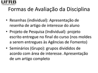 Formas de Avaliação da Disciplina
• Resenhas (individual): Apresentação de
  resenha de artigo de interesse do aluno
• Projeto de Pesquisa (Individual): projeto
  escrito entregue no final do curso (nos moldes
  a serem entregues às Agências de Fomento)
• Seminários (Grupo): grupos divididos de
  acordo com área de interesse. Apresentação
  de um artigo completo
 