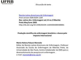 Discussão de texto




  Revista Latino-Americana de Enfermagem
  Print version ISSN 0104-1169
  Rev. Latino-Am. Enfermagem vol.13 no.3 Ribeirão
  Preto May/June 2005
  http://dx.doi.org/10.1590/S0104-11692005000300001



 Produção científica da enfermagem brasileira: a busca pelo
                   impacto internacional


Maria Helena Palucci Marziale
Editor da Revista Latino-Americana de Enfermagem, Professor
Associado da Escola de Enfermagem de Ribeirão Preto, da
Universidade de São Paulo, Centro Colaborador da OMS para o
desenvolvimento da pesquisa em enfermagem.
e-mail: marziale@eerp.usp.br
 