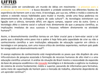A ciência pode ser considerada um mundo de idéias em movimento - o processo para a
produção do conhecimento - e busca descobrir a unidade existente nas diferentes facetas da
experiência do homem com o seu meio. A tecnologia, por sua vez, reflete e molda o sistema de
valores e estende nossas habilidades para mudar o mundo, sendo uma força poderosa no
desenvolvimento da civilização e própria de cada cultura(1). As tecnologias estreitaram sua
ligação com a ciência, tornando difícil, em alguns campos, separar uma da outra. Como a
tecnologia afeta o sistema social e cultural mais diretamente do que a pesquisa científica, as
implicações imediatas de seus sucessos e fracassos refletem diretamente na atividade
humana(2).

Assim, o desenvolvimento científico tornou-se um fator crucial para o bem-estar social a tal
ponto que a distinção entre povo rico e pobre é hoje feita pela capacidade de criar ou não o
conhecimento científico e sem instituições adequadas de educação superior em ciência e
tecnologia e em pesquisa, com uma massa crítica de cientistas experientes, nenhum país pode
ter assegurado um desenvolvimento real(3).

O avanço explosivo do conhecimento está marginalizando os povos que não dispõem de uma
infra-estrutura de pesquisa associada à formação de recursos humanos de alto nível e a uma
educação científica universal. A análise da situação do Brasil mostra a necessidade da expansão
da base de pesquisa acadêmica e da inovação tecnológica e é destacada a urgência na mudança
do sistema de ensino fundamental, médio e superior, passando de informativo para formativo,
como meio de capacitação do homem para o mercado de trabalho, altamente dependente de
um aprender contínuo(1).
 