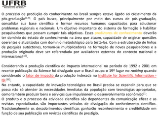 O processo de produção do conhecimento no Brasil sempre esteve ligado ao crescimento da
pós-graduação(4-9). O país busca, principalmente por meio dos cursos de pós-graduação,
consolidar sua base científica e formar recursos humanos capacitados para solucionar
problemas regionais e nacionais. Um objetivo importante do sistema de formação é habilitar
pesquisadores que possam cumprir tais objetivos. Esses produtores de conhecimento deverão
ter domínio do estado de conhecimento na área que atuam, capacidade de originar questões
coerentes e atualizadas com domínio metodológico para testá-las. Com a estruturação de linhas
de pesquisa autóctones, tornam-se multiplicadores na formação de novos pesquisadores e a
produção originada deve ser referendada por avaliadores externos do contexto nacional e
internacional(10).

Considerando a produção científica de impacto internacional no período de 1992 a 2001 em
recente publicação da Science foi divulgado que o Brasil ocupa o 19º lugar no ranking quando
considerado o fator de impacto da produção indexada no Institute for Scientific Information -
ISI (11).
No entanto, a capacidade de inovação tecnológica no Brasil precisa se expandir para que se
possa não só atender às necessidades imediatas da população com tecnologias apropriadas,
como também produzir bens e serviços que impulsionem o desenvolvimento econômico(1).
O produto e o processo da atividade científica são dependentes da comunicação eficaz e as
revistas especializadas são importantes veículos de divulgação do conhecimento científico.
Tradicionalmente os descobrimentos científicos ganharão reconhecimento e credibilidade em
função de sua publicação em revistas científicas de prestígio.
 