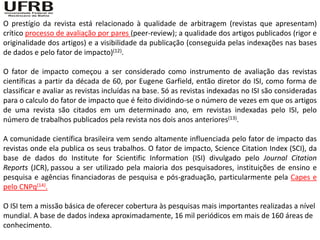 O prestígio da revista está relacionado à qualidade de arbitragem (revistas que apresentam)
crítico processo de avaliação por pares (peer-review); a qualidade dos artigos publicados (rigor e
originalidade dos artigos) e a visibilidade da publicação (conseguida pelas indexações nas bases
de dados e pelo fator de impacto)(12).

O fator de impacto começou a ser considerado como instrumento de avaliação das revistas
científicas a partir da década de 60, por Eugene Garfield, então diretor do ISI, como forma de
classificar e avaliar as revistas incluídas na base. Só as revistas indexadas no ISI são consideradas
para o calculo do fator de impacto que é feito dividindo-se o número de vezes em que os artigos
de uma revista são citados em um determinado ano, em revistas indexadas pelo ISI, pelo
número de trabalhos publicados pela revista nos dois anos anteriores(13).

A comunidade científica brasileira vem sendo altamente influenciada pelo fator de impacto das
revistas onde ela publica os seus trabalhos. O fator de impacto, Science Citation Index (SCI), da
base de dados do Institute for Scientific Information (ISI) divulgado pelo Journal Citation
Reports (JCR), passou a ser utilizado pela maioria dos pesquisadores, instituições de ensino e
pesquisa e agências financiadoras de pesquisa e pós-graduação, particularmente pela Capes e
pelo CNPq(14).

O ISI tem a missão básica de oferecer cobertura às pesquisas mais importantes realizadas a nível
mundial. A base de dados indexa aproximadamente, 16 mil periódicos em mais de 160 áreas de
conhecimento.
 