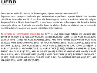 Dentre estes estão 31 revistas de Enfermagem, rigorosamente selecionadas(13).
Segundo uma pesquisa realizada por enfermeiras espanholas apenas 0,44% das revistas
científicas indexadas no ISI é da área da Enfermagem, sendo a maioria delas de origem
Angloxasônica e Norte Americana(15), e nenhuma revista de enfermagem da América Latina
conseguiu ainda ser indexada na referida base de dados. Assim constata-se que a produção
cientifica da Enfermagem tem pouca visibilidade internacional.

As revistas de Enfermagem indexadas no ISI(16), e seus respectivos fatores de impacto são:
BIRTH-ISS PERINAT C (1.709); ADV NURS SCI (1.625); NURS OUTLOOK (1.169); NURS RES (1.129);
CANCER NURS (1.101); RES NURS HEALTH (1.069); J ADV NURS (0.998); J MIDWIFERY WOM HEAL
(0.890); J NURS SCHOLARSHIP (0.886); J SCHOOL HEALTH (0.868); J NURS ADMIN (0.855); NURS
SCI QUART (0.815); J CLIN NURS (0.653); J PROF NURS (0.616); NURS EDUC TODAY (0.598); INT J
NURS STUD (0.582); MIDWIFERY (0.523); NURS ETHICS (0.516); WESTERN J NURS RES (0.510);
PUBLIC HEALTH NURS (0.505); APPL NURS RES (0.483); J PERINAT NEONAT NUR (0.467); J NURS
EDUC 0.439 ; ARCH PSYCHIAT NURS (0.403); J NURS CARE QUAL (0.340); PERSPECT PSYCHIATR C
(0.333) ; NURS CLIN N AM (0.281); GERIATR NURS 0.243; CIN-COMPUT INFORM NU (0.217); AM
J NURS (0.193); NURS HIST REV (0.045).
 