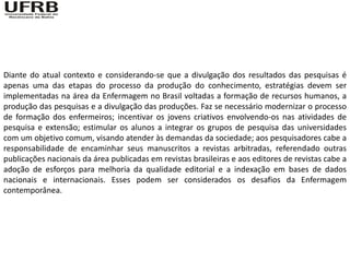 Diante do atual contexto e considerando-se que a divulgação dos resultados das pesquisas é
apenas uma das etapas do processo da produção do conhecimento, estratégias devem ser
implementadas na área da Enfermagem no Brasil voltadas a formação de recursos humanos, a
produção das pesquisas e a divulgação das produções. Faz se necessário modernizar o processo
de formação dos enfermeiros; incentivar os jovens criativos envolvendo-os nas atividades de
pesquisa e extensão; estimular os alunos a integrar os grupos de pesquisa das universidades
com um objetivo comum, visando atender às demandas da sociedade; aos pesquisadores cabe a
responsabilidade de encaminhar seus manuscritos a revistas arbitradas, referendado outras
publicações nacionais da área publicadas em revistas brasileiras e aos editores de revistas cabe a
adoção de esforços para melhoria da qualidade editorial e a indexação em bases de dados
nacionais e internacionais. Esses podem ser considerados os desafios da Enfermagem
contemporânea.
 