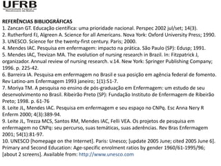 REFERÊNCIAS BIBLIOGRÁFICAS
1. Zancan GT. Educação científica: uma prioridade nacional. Perspec 2002 jul/set; 14(3).
2. Rutherford FJ, Algreen A. Science for all Americans. Nova York: Oxford University Press; 1990.
3. UNESCO. Science for the twenty-first century. Paris; 2000.
4. Mendes IAC. Pesquisa em enfermagem: impacto na prática. São Paulo (SP): Edusp; 1991.
5. Mendes IAC, Trevizan MA. The evolution of nursing research in Brazil. In: Fitzpatrick J,
organizador. Annual review of nursing research. v.14. New York: Springer Publishing Company;
1996. p. 225-42.
6. Barreira IA. Pesquisa em enfermagem no Brasil e sua posição em agência federal de fomento.
Rev Latino-am Enfermagem 1993 janeiro; 1(1):51-7.
7. Moriya TM. A pesquisa no ensino de pós-graduação em Enfermagem: um estudo de seu
desenvolvimento no Brasil. Ribeirão Preto (SP): Fundação Instituto de Enfermagem de Ribeirão
Preto; 1998. p. 61-76
8. Leite JL, Mendes IAC. Pesquisa em enfermagem e seu espaço no CNPq. Esc Anna Nery R
Enferm 2000; 4(3):389-94.
9. Leite JL, Trezza MCS, Santos RM, Mendes IAC, Felli VEA. Os projetos de pesquisa em
enfermagem no CNPq: seu percurso, suas temáticas, suas aderências. Rev Bras Enfermagem
2001; 54(1):81-97.
10. UNESCO [homepage on the Internet]. Paris: Unesco; [update 2005 June; cited 2005 June 6].
Primary and Second Education: Age-specific enrolment ratios by gender 1960/61-1995/96;
[about 2 screens]. Available from: http://www.unesco.com
 