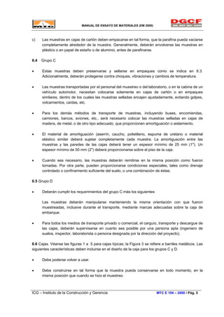 MANUAL DE ENSAYO DE MATERIALES (EM 2000)
c) Las muestras en cajas de cartón deben empacarse en tal forma, que la parafina pueda vaciarse
completamente alrededor de la muestra. Generalmente, deberán envolverse las muestras en
plástico o en papel de estaño o de aluminio, antes de parafinarse.
6.4 Grupo C
• Estas muestras deben preservarse y sellarse en empaques como se indica en 6.3.
Adicionalmente, deberán protegerse contra choques, vibraciones y cambios de temperatura.
• Las muestras transportadas por el personal del muestreo o del laboratorio, o en la cabina de un
vehículo automotor, necesitan colocarse solamente en cajas de cartón o en empaques
similares, dentro de los cuales las muestras selladas encajen ajustadamente, evitando golpes,
volcamientos, caídas, etc.
• Para los demás métodos de transporte de muestras, incluyendo buses, encomiendas,
camiones, barcos, aviones, etc., será necesario colocar las muestras selladas en cajas de
madera, de metal, o de otro tipo adecuado, que proporcionen amortiguación o aislamiento.
• El material de amortiguación (aserrín, caucho, polietileno, espuma de uretano o material
elástico similar deberá sujetar completamente cada muestra. La amortiguación entre las
muestras y las paredes de las cajas deberá tener un espesor mínimo de 25 mm (1"). Un
espesor mínimo de 50 mm (2") deberá proporcionarse sobre el piso de la caja.
• Cuando sea necesario, las muestras deberán remitirse en la misma posición como fueron
tomadas. Por otra parte, pueden proporcionarse condiciones especiales, tales como drenaje
controlado o confinamiento suficiente del suelo, o una combinación de éstas.
6.5 Grupo D
• Deberán cumplir los requerimientos del grupo C más los siguientes:
Las muestras deberán manipularse manteniendo la misma orientación con que fueron
muestreadas, inclusive durante el transporte, mediante marcas adecuadas sobre la caja de
embarque.
• Para todos los medios de transporte privado o comercial, el carguío, transporte y descargue de
las cajas, deberán supervisarse en cuanto sea posible por una persona apta (ingeniero de
suelos, inspector, laboratorista o persona designada por la dirección del proyecto).
6.6 Cajas. Véanse las figuras 1 a 5 para cajas típicas; la Figura 3 se refiere a barriles metálicos. Las
siguientes características deben incluirse en el diseño de la caja para los grupos C y D.
• Debe poderse volver a usar.
• Debe construirse en tal forma que la muestra pueda conservarse en todo momento, en la
misma posición que cuando se hizo el muestreo.
ICG – Instituto de la Construcción y Gerencia MTC E 104 – 2000 / Pág. 5
 