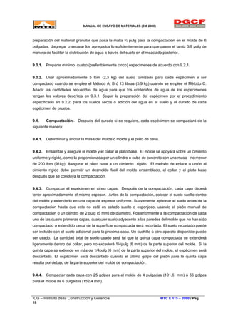 MANUAL DE ENSAYO DE MATERIALES (EM 2000)
preparación del material granular que pasa la malla ¾ pulg para la compactación en el molde de 6
pulgadas, disgregar o separar los agregados lo suficientemente para que pasen el tamiz 3/8 pulg de
manera de facilitar la distribución de agua a través del suelo en el mezclado posterior.
9.3.1. Preparar mínimo cuatro (preferiblemente cinco) especimenes de acuerdo con 9.2.1.
9.3.2. Usar aproximadamente 5 lbm (2,3 kg) del suelo tamizado para cada espécimen a ser
compactado cuando se emplee el Método A, B ó 13 libras (5,9 kg) cuando se emplee el Método C.
Añadir las cantidades requeridas de agua para que los contenidos de agua de los especimenes
tengan los valores descritos en 9.3.1. Seguir la preparación del espécimen por el procedimiento
especificado en 9.2.2. para los suelos secos ó adición del agua en el suelo y el curado de cada
espécimen de prueba.
9.4. Compactación.- Después del curado si se requiere, cada espécimen se compactará de la
siguiente manera:
9.4.1. Determinar y anotar la masa del molde ó molde y el plato de base.
9.4.2. Ensamble y asegure el molde y el collar al plato base. El molde se apoyará sobre un cimiento
uniforme y rígido, como la proporcionada por un cilindro o cubo de concreto con una masa no menor
de 200 lbm (91kg). Asegurar el plato base a un cimiento rígido. El método de enlace ó unión al
cimiento rígido debe permitir un desmolde fácil del molde ensamblado, el collar y el plato base
después que se concluya la compactación.
9.4.3. Compactar el espécimen en cinco capas. Después de la compactación, cada capa deberá
tener aproximadamente el mismo espesor. Antes de la compactación, colocar el suelo suelto dentro
del molde y extenderlo en una capa de espesor uniforme. Suavemente apisonar el suelo antes de la
compactación hasta que este no esté en estado suelto o esponjoso, usando el pisón manual de
compactación o un cilindro de 2 pulg (5 mm) de diámetro. Posteriormente a la compactación de cada
uno de las cuatro primeras capas, cualquier suelo adyacente a las paredes del molde que no han sido
compactado o extendido cerca de la superficie compactada será recortada. El suelo recortado puede
ser incluido con el suelo adicional para la próxima capa. Un cuchillo ú otro aparato disponible puede
ser usado. La cantidad total de suelo usado será tal que la quinta capa compactada se extenderá
ligeramente dentro del collar, pero no excederá 1/4pulg (6 mm) de la parte superior del molde. Si la
quinta capa se extiende en más de 1/4pulg (6 mm) de la parte superior del molde, el espécimen será
descartado. El espécimen será descartado cuando el último golpe del pisón para la quinta capa
resulta por debajo de la parte superior del molde de compactación.
9.4.4. Compactar cada capa con 25 golpes para el molde de 4 pulgadas (101,6 mm) ó 56 golpes
para el molde de 6 pulgadas (152,4 mm).
ICG – Instituto de la Construcción y Gerencia MTC E 115 – 2000 / Pág.
10
 