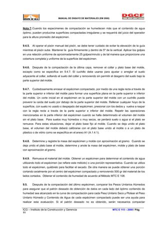 MANUAL DE ENSAYO DE MATERIALES (EM 2000)
Nota 7:Cuando los especimenes de compactación se humedecen más que el contenido de agua
óptimo, pueden producirse superficies compactadas irregulares y se requerirá del juicio del operador
para la altura promedio del espécimen.
9.4.5. Al operar el pisón manual del pisón, se debe tener cuidado de evitar la elevación de la guía
mientras el pisón sube. Mantener la guía firmemente y dentro de 5º de la vertical. Aplicar los golpes
en una relación uniforme de aproximadamente 25 golpes/minuto y de tal manera que proporcione una
cobertura completa y uniforme de la superficie del espécimen.
9.4.6. Después de la compactación de la última capa, remover el collar y plato base del molde,
excepto como se especifica en 9.4.7. El cuchillo debe usarse para ajustar o arreglar el suelo
adyacente al collar, soltando el suelo del collar y removiendo sin permitir el desgarro del suelo bajo la
parte superior del molde.
9.4.7. Cuidadosamente enrasar el espécimen compactado, por medio de una regla recta a través de
la parte superior e inferior del molde para formar una superficie plana en la parte superior e inferior
del molde. Un corte inicial en el espécimen en la parte superior del molde con un cuchillo puede
prevenir la caída del suelo por debajo de la parte superior del molde. Rellenar cualquier hoyo de la
superficie, con suelo no usado o despejado del espécimen, presionar con los dedos y vuelva a raspar
con la regla recta a través de la parte superior e inferior del molde. Repetir las operaciones
mencionadas en la parte inferior del espécimen cuando se halla determinado el volumen del molde
sin el plato base. Para suelos muy húmedos o muy secos, se perderá suelo o agua si el plato se
remueve. Para estas situaciones, dejar el plato base fijo al molde. Cuando se deja unido el plato
base, el volumen del molde deberá calibrarse con el plato base unido al molde o a un plato de
plástico o de vidrio como se especifica en el anexo A1 (A.1.4.1).
9.4.8. Determine y registre la masa del espécimen y molde con aproximación al gramo. Cuando se
deja unido el plato base al molde, determine y anote la masa del espécimen, molde y plato de base
con aproximación al gramo.
9.4.9. Remueva el material del molde. Obtener un espécimen para determinar el contenido de agua
utilizando todo el espécimen (se refiere este método) o una porción representativa. Cuando se utiliza
todo el espécimen, quiébrelo para facilitar el secado. De otra manera se puede obtener una porción
cortando axialmente por el centro del espécimen compactado y removiendo 500 gr del material de los
lados cortados. Obtener el contenido de humedad de acuerdo al Método MTC E 108.
9.5. Después de la compactación del último espécimen, comparar los Pesos Unitarios Húmedos
para asegurar que el patrón deseado de obtención de datos en cada lado del óptimo contenido de
humedad sea alcanzado en la curva de compactación para cada Peso Unitario Seco y Plotear el Peso
Unitario Húmedo y Contenido de Agua de cada espécimen compactado puede ser una ayuda para
realizar esta evaluación. Si el patrón deseado no es obtenido, serán necesarios compactar
ICG – Instituto de la Construcción y Gerencia MTC E 115 – 2000 / Pág.
11
 