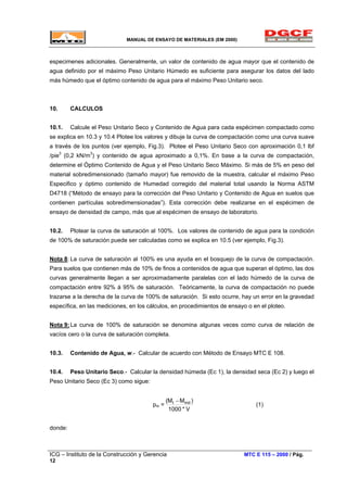 MANUAL DE ENSAYO DE MATERIALES (EM 2000)
especimenes adicionales. Generalmente, un valor de contenido de agua mayor que el contenido de
agua definido por el máximo Peso Unitario Húmedo es suficiente para asegurar los datos del lado
más húmedo que el óptimo contenido de agua para el máximo Peso Unitario seco.
10. CALCULOS
10.1. Calcule el Peso Unitario Seco y Contenido de Agua para cada espécimen compactado como
se explica en 10.3 y 10.4 Plotee los valores y dibuje la curva de compactación como una curva suave
a través de los puntos (ver ejemplo, Fig.3). Plotee el Peso Unitario Seco con aproximación 0,1 lbf
/pie3
(0,2 kN/m3
) y contenido de agua aproximado a 0,1%. En base a la curva de compactación,
determine el Óptimo Contenido de Agua y el Peso Unitario Seco Máximo. Si más de 5% en peso del
material sobredimensionado (tamaño mayor) fue removido de la muestra, calcular el máximo Peso
Especifico y óptimo contenido de Humedad corregido del material total usando la Norma ASTM
D4718 (“Método de ensayo para la corrección del Peso Unitario y Contenido de Agua en suelos que
contienen partículas sobredimensionadas”). Esta corrección debe realizarse en el espécimen de
ensayo de densidad de campo, más que al espécimen de ensayo de laboratorio.
10.2. Plotear la curva de saturación al 100%. Los valores de contenido de agua para la condición
de 100% de saturación puede ser calculadas como se explica en 10.5 (ver ejemplo, Fig.3).
Nota 8: La curva de saturación al 100% es una ayuda en el bosquejo de la curva de compactación.
Para suelos que contienen más de 10% de finos a contenidos de agua que superan el óptimo, las dos
curvas generalmente llegan a ser aproximadamente paralelas con el lado húmedo de la curva de
compactación entre 92% á 95% de saturación. Teóricamente, la curva de compactación no puede
trazarse a la derecha de la curva de 100% de saturación. Si esto ocurre, hay un error en la gravedad
específica, en las mediciones, en los cálculos, en procedimientos de ensayo o en el ploteo.
Nota 9:La curva de 100% de saturación se denomina algunas veces como curva de relación de
vacíos cero o la curva de saturación completa.
10.3. Contenido de Agua, w.- Calcular de acuerdo con Método de Ensayo MTC E 108.
10.4. Peso Unitario Seco.- Calcular la densidad húmeda (Ec 1), la densidad seca (Ec 2) y luego el
Peso Unitario Seco (Ec 3) como sigue:
pm =
V*1000
)MM mdt( −
(1)
donde:
ICG – Instituto de la Construcción y Gerencia MTC E 115 – 2000 / Pág.
12
 