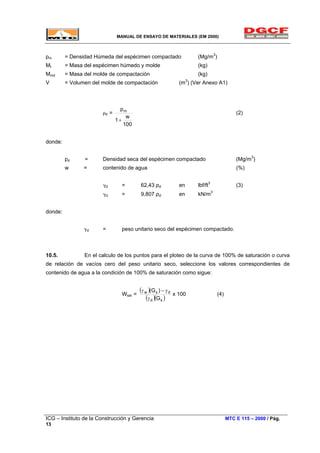 MANUAL DE ENSAYO DE MATERIALES (EM 2000)
pm = Densidad Húmeda del espécimen compactado (Mg/m3
)
Mt = Masa del espécimen húmedo y molde (kg)
Mmd = Masa del molde de compactación (kg)
V = Volumen del molde de compactación (m3
) (Ver Anexo A1)
ρd =
100
w
1
pm
+
(2)
donde:
pd = Densidad seca del espécimen compactado (Mg/m3
)
w = contenido de agua (%)
γd = 62,43 pd en lbf/ft3
(3)
γd = 9,807 pd en kN/m3
donde:
γd = peso unitario seco del espécimen compactado.
10.5. En el calculo de los puntos para el ploteo de la curva de 100% de saturación o curva
de relación de vacíos cero del peso unitario seco, seleccione los valores correspondientes de
contenido de agua a la condición de 100% de saturación como sigue:
Wsat =
( )
( )( )sd
dsw
G
)G(
γ
γ−γ
x 100 (4)
ICG – Instituto de la Construcción y Gerencia MTC E 115 – 2000 / Pág.
13
 