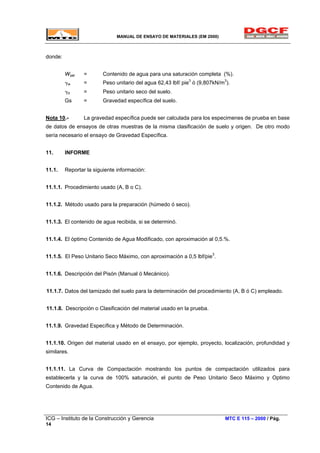 MANUAL DE ENSAYO DE MATERIALES (EM 2000)
donde:
Wsat = Contenido de agua para una saturación completa (%).
γw = Peso unitario del agua 62,43 lbf/ pie3
ó (9,807kN/m3
).
γd = Peso unitario seco del suelo.
Gs = Gravedad específica del suelo.
Nota 10.- La gravedad específica puede ser calculada para los especimenes de prueba en base
de datos de ensayos de otras muestras de la misma clasificación de suelo y origen. De otro modo
sería necesario el ensayo de Gravedad Específica.
11. INFORME
11.1. Reportar la siguiente información:
11.1.1. Procedimiento usado (A, B o C).
11.1.2. Método usado para la preparación (húmedo ó seco).
11.1.3. El contenido de agua recibida, si se determinó.
11.1.4. El óptimo Contenido de Agua Modificado, con aproximación al 0,5.%.
11.1.5. El Peso Unitario Seco Máximo, con aproximación a 0,5 lbf/pie3
.
11.1.6. Descripción del Pisón (Manual ó Mecánico).
11.1.7. Datos del tamizado del suelo para la determinación del procedimiento (A, B ó C) empleado.
11.1.8. Descripción o Clasificación del material usado en la prueba.
11.1.9. Gravedad Específica y Método de Determinación.
11.1.10. Origen del material usado en el ensayo, por ejemplo, proyecto, localización, profundidad y
similares.
11.1.11. La Curva de Compactación mostrando los puntos de compactación utilizados para
establecerla y la curva de 100% saturación, el punto de Peso Unitario Seco Máximo y Optimo
Contenido de Agua.
ICG – Instituto de la Construcción y Gerencia MTC E 115 – 2000 / Pág.
14
 