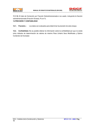 MANUAL DE ENSAYO DE MATERIALES (EM 2000)
11.1.12. El dato de Corrección por Fracción Sobredimensionada si es usado, incluyendo la fracción
sobredimensionada (Fracción Gruesa), Pc en %.
12.PRECISIÓN Y CONFIABILIDAD
12.1. Precisión.- Los datos son evaluados para determinar la precisión de este ensayo.
12.2. Confiabilidad.-No es posible obtener la información sobre la confiabilidad por que no existe
otros métodos de determinación de valores de máximo Peso Unitario Seco Modificada y Optimo
Contenido de Humedad.
ICG – Instituto de la Construcción y Gerencia MTC E 115 – 2000 / Pág.
15
 