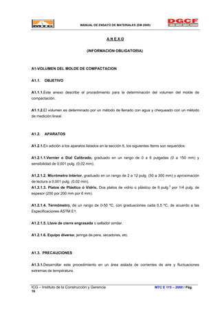 MANUAL DE ENSAYO DE MATERIALES (EM 2000)
A N E X O
(INFORMACION OBLIGATORIA)
A1-VOLUMEN DEL MOLDE DE COMPACTACION
A1.1. OBJETIVO
A1.1.1.Este anexo describe el procedimiento para la determinación del volumen del molde de
compactación.
A1.1.2.El volumen es determinado por un método de llenado con agua y chequeado con un método
de medición lineal.
A1.2. APARATOS
A1.2.1.En adición a los aparatos listados en la sección 6, los siguientes ítems son requeridos:
A1.2.1.1.Vernier o Dial Calibrado, graduado en un rango de 0 a 6 pulgadas (0 a 150 mm) y
sensibilidad de 0,001 pulg. (0,02 mm).
A1.2.1.2. Micrómetro Interior, graduado en un rango de 2 a 12 pulg. (50 a 300 mm) y aproximación
de lectura a 0,001 pulg. (0,02 mm).
A1.2.1.3. Platos de Plástico ó Vidrio, Dos platos de vidrio o plástico de 8 pulg.2
por 1/4 pulg. de
espesor (200 por 200 mm por 6 mm).
A1.2.1.4. Termómetro, de un rango de 0-50 ºC, con graduaciones cada 0,5 ºC, de acuerdo a las
Especificaciones ASTM E1.
A1.2.1.5. Llave de cierre engrasada o sellador similar.
A1.2.1.6. Equipo diverso; jeringa de pera, secadores, etc.
A1.3. PRECAUCIONES
A1.3.1.Desarrollar este procedimiento en un área aislada de corrientes de aire y fluctuaciones
extremas de temperatura.
ICG – Instituto de la Construcción y Gerencia MTC E 115 – 2000 / Pág.
16
 