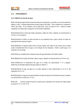 MANUAL DE ENSAYO DE MATERIALES (EM 2000)
A1.4. PROCEDIMIENTO
A1.4.1.Método de Llenado de agua:
A1.4.1.1.Engrasar ligeramente la base del molde de compactación y colocarlo en uno de los platos de
plástico ó vidrio. Engrasar ligeramente la parte superior del molde. Tener cuidado de no engrasar el
interior del molde. Si es necesario usar el plato base, como se anota en 9.4.7., colocar al molde
engrasado en el plato base y asegurar con los tornillos sujetadores.
A1.4.1.2.Determinar la masa del molde engrasado y platos de vidrio o plástico con aproximación al
0,01 lb-m (1 g) y registrar.
A1.4.1.3.Colocar el molde y la base del plato en una superficie firme y plana y llenar el molde con
agua ligeramente hasta los bordes.
A1.4.1.4.Deslizar el segundo plato sobre el borde superior del molde de tal manera que el molde
quede completamente lleno de agua y sin burbujas de aire atrapadas. Añadir o quitar agua si es
necesario, con la jeringa.
A1.4.1.5.Secar completamente cualquier exceso de agua del exterior del molde y platos.
A1.4.1.6.Determinar el peso del molde, platos y agua y registrar con aproximación a 0,01 lb-m (1 g).
A1.4.1.7.Determinar la temperatura del agua en el molde con aproximación 1 ºC y registrar.
Determinar la densidad absoluta del agua según la Tabla A1.1.
A1.4.1.8.Calcular el peso del agua en el molde restando el peso determinado en A1.4.1.2. del
registrado en A1.4.1.6.
A1.4.1.9.Calcular el volumen de agua dividiendo el peso del agua por la densidad de agua y registrar
con aproximación a 0,0001 pie3
(1 cm3
).
A1.4.1.10. Cuando el plato de base es usado para la calibración del volumen del molde repetir
los pasos A1.4.1.3. al A1.4.1.9.
ICG – Instituto de la Construcción y Gerencia MTC E 115 – 2000 / Pág.
17
 