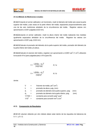 MANUAL DE ENSAYO DE MATERIALES (EM 2000)
A1.4.2.Método de Mediciones Lineales:
A1.4.2.1.Usando el vernier calibrador o el micrómetro, medir el diámetro del molde seis veces la parte
superior del molde y seis veces en la parte inferior del molde, espaciando proporcionalmente cada
una de las seis mediciones alrededor de la circunferencia del molde. Registrar valores con
aproximación a 0,001 pulgadas (0,02 mm).
A1.4.2.2.Usando el vernier calibrador, medir la altura interior del molde realizando tres medidas
igualmente espaciados alrededor de la circunferencia del molde. Registrar los valores con
aproximación a 0,001 pulg. (0,02 mm).
A1.4.2.3.Calcular el promedio del diámetro de la parte superior del molde, promedio del diámetro de
la parte inferior del molde y la altura.
A1.4.2.4.Calcular el volumen del molde y registrar con aproximación a 0,0001 pie3
(1 cm3
) utilizando
la ecuación A1a (para pulgadas-pies) ó A1b (para SI):
V =
( )
( )( )( )
( )172816
ddh
2
bt +π
A.1.a
V =
( )( )( )
( )( )3
2
bt
1016
ddh +π
A.1.b
donde:
V = Volumen de molde, pie3
(cm3
)
h = promedio de altura, pulg. (mm)
dt = promedio de diámetro de la parte superior, pulg. (mm)
db = promedio de diámetro de la parte inferior, pulg. (mm)
1/1728 = constante para convertir pulg3
a pie3
1/103
= constante para convertir mm3
a cm3
A1.5. Comparación de Resultados
A1.5.1.El volumen obtenido por otro método deben estar dentro de los requisitos de tolerancia de
5.1.1. y 5.1.2.
ICG – Instituto de la Construcción y Gerencia MTC E 115 – 2000 / Pág.
18
 
