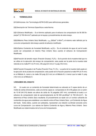 MANUAL DE ENSAYO DE MATERIALES (EM 2000)
2. TERMINOLOGIA
2.1.Definiciones.-Ver Terminología ASTM D-653 para definiciones generales.
2.2.Descripción de Términos Específicos a esta Norma:
2.2.1.Esfuerzo Modificado.- Es el término aplicado para el esfuerzo de compactación de 56 000 lb-
pie/pie3
(2 700 kN-m/m3
) aplicado por el equipo y procedimientos de este ensayo.
2.2.2.Máximo Peso Unitario Seco Modificado, γmáx (lbf/pie3
ó kN/m3
), el máximo valor definido por la
curva de compactación del ensayo usando el esfuerzo modificado.
2.2.3.Optimo Contenido de Humedad Modificado, wo(%).- Es el contenido de agua al cual el suelo
puede ser compactado al máximo Peso Unitario Seco usando el esfuerzo de Compactación
Modificada.
2.2.4.Fracción de tamaño mayor (Fracción Gruesa), Pc(%).- Es la porción de la muestra total que no
se utiliza en la ejecución del ensayo de compactación; esta puede ser la parte de la muestra total
retenida en la malla Nº 4 (3,74 mm), 3/8 pulg (9,5 mm) ó ¾ pulg (19,0 mm).
2.2.5.Fracción Ensayada ó de Prueba (Fracción Fina), PF (%).- La parte de la muestra total usada en
la ejecución de la prueba de compactación; esta puede ser la fracción pasante la malla Nº4 (4,75 mm)
en el Método A, menor a la malla 3/8 pulg (9,5 mm) en el Método B, ó menor que la malla ¾ pulg
(19,0 mm) en el Método C.
3.RESUMEN DEL ENSAYO
3.1. Un suelo con un contenido de Humedad determinado es colocado en 5 capas dentro de un
molde de ciertas dimensiones, cada una de las capas es compactada en 25 ó 56 golpes con un pisón
de 10 lbf (44.5 N) desde una altura de caída de 18 pulgadas (457 mm), sometiendo al suelo a un
esfuerzo de compactación total de aproximadamente de 56 000 pie-lbf/pie3
(2 700 kN-m/m3
). Se
determina el Peso Unitario Seco resultante. El procedimiento se repite con un numero suficiente de
contenidos de agua para establecer una relación entre el Peso Unitario Seco y el Contenido de Agua
del Suelo. Estos datos, cuando son ploteados, representan una relación curvilineal conocida como
curva de Compactación. Los valores de Optimo Contenido de Agua y Máximo Peso Unitario Seco
Modificado son determinados de la Curva de Compactación.
ICG – Instituto de la Construcción y Gerencia MTC E 115 – 2000 / Pág. 4
 