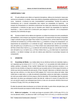 MANUAL DE ENSAYO DE MATERIALES (EM 2000)
4.IMPORTANCIA Y USO
4.1. El suelo utilizado como relleno en Ingeniería (terraplenes, rellenos de cimentación, bases para
caminos) se compacta a un estado denso para obtener propiedades satisfactorias de Ingeniería tales
como: resistencia al esfuerzo de corte, compresibilidad ó permeabilidad. También los suelos de
cimentaciones son a menudo compactados para mejorar sus propiedades de Ingeniería. Los
ensayos de Compactación en Laboratorio proporcionan las bases para determinar el porcentaje de
compactación y contenido de agua que se necesitan para obtener las propiedades de Ingeniería
requeridas, y para el control de la construcción para asegurar la obtención de la compactación
requerida y los contenidos de agua.
4.2. Durante el diseño de los rellenos de Ingeniería, se utilizan los ensayos de corte consolidación
permeabilidad u otros ensayos que requieren la preparación de especimenes de ensayo compactado
a algún contenido de agua para algún Peso Unitario. Es practica común, primero determinar el optimo
contenido de humedad (wo) y el Peso Unitario Seco (γmáx) mediante un ensayo de compactación. Los
especimenes de compactación a un contenido de agua seleccionado (w), sea del lado húmedo o
seco del optimo (wo) ó al optimo (wo) y a un Peso Unitario seco seleccionado relativo a un porcentaje
del Peso Unitario Seco máximo (γmáx). La selección del contenido de agua (w), sea del lado húmedo o
seco del óptimo (wo) ó al óptimo (wo), y el Peso Unitario Seco (γmáx) se debe basar en experiencias
pasadas, o se deberá investigar una serie de valores para determinar el porcentaje necesario de
compactación.
5. APARATOS
5.1. Ensamblaje del Molde.- Los moldes deben de ser cilíndricos hechos de materiales rígidos y
con capacidad que se indican en 5.1.1 ó 5.1.2 y Figuras 1 y 2. Las paredes del molde deberán ser
sólidas, partidas o ahusadas. El tipo “partido” deberá tener dos medias secciones circulares, o una
sección de tubo dividido a lo largo de un elemento que se pueda cerrar en forma segura formando un
cilindro que reúna los requisitos de esta sección. El tipo “ahusado” debe tener un diámetro interno tipo
tapa que sea uniforme y no mida más de 0,200 pulg/pie (16,7 mm/m) de la altura del molde. Cada
molde tiene un plato base y un collar de extensión ensamblado, ambos de metal rígido y construidos
de modo que puedan adherir de forma segura y fácil de desmoldar. El ensamblaje collar de extensión
debe tener una altura que sobrepase la parte más alta del molde por lo menos 2,0 pulg (50,8 mm)
con una sección superior que sobrepasa para formar un tubo con una sección cilíndrica recta de por
lo menos 0,75 pulg. (19,0 mm), por debajo de ésta.
El collar de extensión debe de alinearse con el interior del molde, la parte inferior del plato base y del
área central ahuecada que acepta el molde cilíndrico debe ser plana.
5.1.1. Molde de 4 pulgadas.- Un molde que tenga en promedio 4,000 ± 0,016 pulg (101,6 ± 0,4
mm) de diámetro interior, una altura de 4,584 ± 0,018 pulg (116,4 ± 0,5 mm) y un volumen de 0,0333
ICG – Instituto de la Construcción y Gerencia MTC E 115 – 2000 / Pág. 5
 