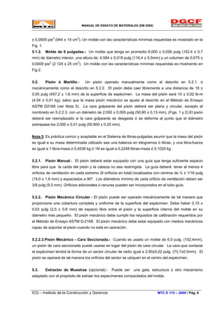 MANUAL DE ENSAYO DE MATERIALES (EM 2000)
± 0,0005 pie3
(944 ± 14 cm3
). Un molde con las características mínimas requeridas es mostrado en la
Fig. 1.
5.1.2. Molde de 6 pulgadas.- Un molde que tenga en promedio 6,000 ± 0,026 pulg (152,4 ± 0,7
mm) de diámetro interior, una altura de: 4,584 ± 0,018 pulg (116,4 ± 0,5mm) y un volumen de 0,075 ±
0,0009 pie3
(2 124 ± 25 cm3
). Un molde con las características mínimas requeridas es mostrando en
Fig.2.
5.2. Pisón ó Martillo.- Un pisón operado manualmente como el descrito en 5.2.1. ó
mecánicamente como el descrito en 5.2.2. El pisón debe caer libremente a una distancia de 18 ±
0,05 pulg (457,2 ± 1,6 mm) de la superficie de espécimen. La masa del pisón será 10 ± 0,02 lb-m
(4,54 ± 0,01 kg), salvo que la masa pisón mecánico se ajuste al descrito en el Método de Ensayo
ASTM D2168 (ver Nota 5). La cara golpeante del pisón deberá ser plana y circular, excepto el
nombrado en 5.2.2.3. con un diámetro de 2,000 ± 0,005 pulg (50,80 ± 0,13 mm), (Figs. 1 y 2).El pisón
deberá ser reemplazado si la cara golpeante se desgasta ó se deforma al punto que el diámetro
sobrepase los 2,000 ± 0,01 pulg (50,800 ± 0,25 mm).
Nota 5: Es práctica común y aceptable en el Sistema de libras-pulgadas asumir que la masa del pisón
es igual a su masa determinada utilizado sea una balanza en kilogramos ó libras, y una libra-fuerza
es igual a 1 libra-masa ó 0,4536 kg ó 1N es igual a 0,2248 libras-masa ó 0,1020 kg .
5.2.1. Pisón Manual.- El pisón deberá estar equipado con una guía que tenga suficiente espacio
libre para que la caída del pisón y la cabeza no sea restringida. La guía deberá tener al menos 4
orificios de ventilación en cada extremo (8 orificios en total) localizados con centros de ¾ ± 1/16 pulg
(19,0 ± 1,6 mm) y espaciados a 90º. Los diámetros mínimo de cada orificio de ventilación deben ser
3/8 pulg (9,5 mm). Orificios adicionales ó ranuras pueden ser incorporados en el tubo guía.
5.2.2. Pisón Mecánico Circular.- El pisón puede ser operado mecánicamente de tal manera que
proporcione una cobertura completa y uniforme de la superficie del espécimen. Debe haber 0,10 ±
0,03 pulg (2,5 ± 0,8 mm) de espacio libre entre el pisón y la superficie interna del molde en su
diámetro más pequeño. El pisón mecánico debe cumplir los requisitos de calibración requeridos por
el Método de Ensayo ASTM D-2168. El pisón mecánico debe estar equipado con medios mecánicos
capaz de soportar el pisón cuando no está en operación.
5.2.2.3.Pisón Mecánico - Cara Seccionada.- Cuando es usado un molde de 6,0 pulg. (152,4mm),
un pisón de cara seccionada puede usarse en lugar del pisón de cara circular. La cara que contacta
el espécimen tendrá la forma de un sector circular de radio igual a 2,90±0,02 pulg. (73,7±0.5mm). El
pisón se operará de tal manera los orificios del sector se ubiquen en el centro del espécimen.
5.3. Extractor de Muestras (opcional).- Puede ser una gata, estructura ú otro mecanismo
adaptado con el propósito de extraer los especímenes compactados del molde.
ICG – Instituto de la Construcción y Gerencia MTC E 115 – 2000 / Pág. 6
 