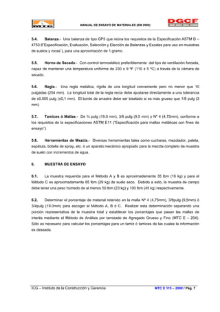 MANUAL DE ENSAYO DE MATERIALES (EM 2000)
5.4. Balanza.- Una balanza de tipo GP5 que reúna los requisitos de la Especificación ASTM D –
4753 8”Especificación, Evaluación, Selección y Elección de Balanzas y Escalas para uso en muestras
de suelos y rocas”), para una aproximación de 1 gramo.
5.5. Horno de Secado.- Con control termostático preferiblemente del tipo de ventilación forzada,
capaz de mantener una temperatura uniforme de 230 ± 9 ºF (110 ± 5 ºC) a través de la cámara de
secado.
5.6. Regla.- Una regla metálica, rígida de una longitud conveniente pero no menor que 10
pulgadas (254 mm). La longitud total de la regla recta debe ajustarse directamente a una tolerancia
de ±0,005 pulg (±0,1 mm). El borde de arrastre debe ser biselado si es más grueso que 1/8 pulg (3
mm).
5.7. Tamices ó Mallas.- De ¾ pulg (19,0 mm), 3/8 pulg (9,5 mm) y Nº 4 (4,75mm), conforme a
los requisitos de la especificaciones ASTM E11 (“Especificación para mallas metálicas con fines de
ensayo”).
5.8. Herramientas de Mezcla.- Diversas herramientas tales como cucharas, mezclador, paleta,
espátula, botella de spray, etc. ó un aparato mecánico apropiado para la mezcla completo de muestra
de suelo con incrementos de agua.
6. MUESTRA DE ENSAYO
6.1. La muestra requerida para el Método A y B es aproximadamente 35 lbm (16 kg) y para el
Método C es aproximadamente 65 lbm (29 kg) de suelo seco. Debido a esto, la muestra de campo
debe tener una peso húmedo de al menos 50 lbm (23 kg) y 100 lbm (45 kg) respectivamente.
6.2. Determinar el porcentaje de material retenido en la malla Nº 4 (4,75mm), 3/8pulg (9,5mm) ó
3/4pulg (19.0mm) para escoger el Método A, B ó C. Realizar esta determinación separando una
porción representativa de la muestra total y establecer los porcentajes que pasan las mallas de
interés mediante el Método de Análisis por tamizado de Agregado Grueso y Fino (MTC E – 204).
Sólo es necesario para calcular los porcentajes para un tamiz ó tamices de las cuales la información
es deseada.
ICG – Instituto de la Construcción y Gerencia MTC E 115 – 2000 / Pág. 7
 