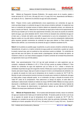 MANUAL DE ENSAYO DE MATERIALES (EM 2000)
9.2. Método de Preparación Húmeda (Preferido).- Sin secado previo de la muestra, pásela a
través del tamiz Nº 4 (4,75 mm), 3/8 pulg (9,5 mm) ó ¾ pulg (19,0 mm), dependiendo del Método a
ser usado (A, B ó C). Determine el contenido de agua del suelo procesado.
9.2.1. Prepare mínimo cuatro (preferiblemente cinco) especimenes con contenidos de agua de
modo que éstos tengan un contenido de agua lo más cercano al óptimo estimado. Un espécimen que
tiene un contenido de humedad cercano al óptimo deberá ser preparado primero, por adiciones de
agua y mezcla (ver Nota 6). Seleccionar los contenidos de agua para el resto de los especimenes de
tal forma que resulten por lo menos dos especimenes húmedos y dos secos de acuerdo al contenido
óptimo de agua, que varíen alrededor del 2%. Como mínimo es necesario dos contenidos de agua en
el lado seco y húmedo del óptimo para definir exactamente la curva de compactación (ver 9.5).
Algunos suelos con muy alto óptimo contenido de agua ó una curva de compactación relativamente
plana requieren grandes incrementos de contenido de agua para obtener un Peso Unitario Seco
Máximo bien definido. Los incrementos de contenido de agua no deberán excederán de 4%.
Nota 6: Con la práctica es posible juzgar visualmente un punto cercano al óptimo contenido de agua.
Generalmente, el suelo en un óptimo contenido de agua puede ser comprimido y quedar así cuando
la presión manual cesa, pero se quebrará en dos secciones cuando es doblada. En contenidos de
agua del lado seco del óptimo, los suelos tiende a desintegrarse; del lado húmedo del óptimo, se
mantienen unidos en una masa cohesiva pegajosa. El óptimo contenido de humedad frecuentemente
es ligeramente menor que el límite plástico.
9.2.2. Usar aproximadamente 5 lbm (2,3 kg) del suelo tamizado en cada espécimen que se
compacta empleando el Métodos A ó B; ó 13 lbm (5,9 kg) cuando se emplee el Método C. Para
obtener los contenidos de agua del espécimen que se indica en 9.2.1, añada o remueva las
cantidades requeridas de agua de la siguiente manera: Añada poco a poco el agua al suelo durante la
mezcla; para sacar el agua, deje que el suelo se seque en el aire a una temperatura de ambiente o en
un aparato de secado de modo que la temperatura de la muestra no exceda de 140 ºF (60 ºC).
Mezclar el suelo continuamente durante el proceso de secado para mantener la distribución del agua
en todas partes y luego colóquelo aparte en un contenedor con tapa y ubíquelo de acuerdo con la
Tabla Nº1 antes de la compactación. Para seleccionar un tiempo de espera, el suelo debe ser
clasificado ò seleccionado mediante el método de ensayo ASTM D-2488 (“Método de ensayo para la
descripción o identificación de suelos”) o mediante datos de otras muestras del mismo material de
origen. Para ensayos de determinación, la clasificación deberá ser por Método ASTM D-2487
(“Método de ensayo para clasificación de Suelos”).
9.3. Método de Preparación Seca.- Si la muestra está demasiado húmeda, reducir el contenido
de agua por secado al aire hasta que el material sea friable. El secado puede ser al aire o por el uso
de un aparato de secado tal que la temperatura de la muestra no exceda de 140 ºF (60 ºC).
Disgregar por completo los grumos de tal forma de evitar moler las partículas individuales. Pasar el
material por el tamiz apropiado: Nº4 (4,75 mm), 3/8 pulg (9,5 mm) ó ¾ pulg (19,0 mm). Durante la
ICG – Instituto de la Construcción y Gerencia MTC E 115 – 2000 / Pág. 9
 