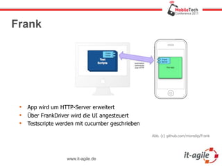 Frank




    App wird um HTTP-Server erweitert
    Über FrankDriver wird die UI angesteuert
    Testscripte werden mit cucumber geschrieben

                                                   Abb. (c) github.com/moredip/Frank




                    www.it-agile.de
 