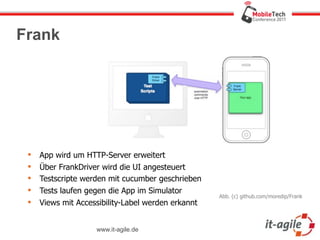 Frank




    App wird um HTTP-Server erweitert
    Über FrankDriver wird die UI angesteuert
    Testscripte werden mit cucumber geschrieben
    Tests laufen gegen die App im Simulator
                                                    Abb. (c) github.com/moredip/Frank
    Views mit Accessibility-Label werden erkannt


                    www.it-agile.de
 