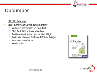 Cucumber

   http://cukes.info/
   BDD: Behaviour Driven Development
        Verhalten beschreiben im Plain Text
        Step Definition in Ruby schreiben
        Ausführen und sehen dass es fehlschlägt
        Code schreiben um Test zum Erfolg zu bringen
        Test erneut ausführen
        Wiederholen




                          www.it-agile.de
 