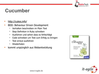 Cucumber

   http://cukes.info/
   BDD: Behaviour Driven Development
        Verhalten beschreiben im Plain Text
        Step Definition in Ruby schreiben
        Ausführen und sehen dass es fehlschlägt
        Code schreiben um Test zum Erfolg zu bringen
        Test erneut ausführen
        Wiederholen
   kommt urspünglich aus Webentwicklung




                          www.it-agile.de
 